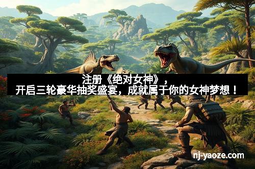 注册《绝对女神》，开启三轮豪华抽奖盛宴，成就属于你的女神梦想！